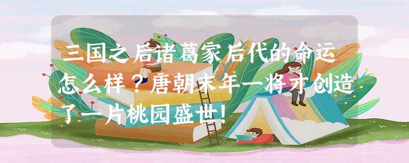 三国之后诸葛家后代的命运怎么样?唐朝末年一将才创造了一片桃园盛世! 三国之后诸葛家后代的命运怎么样?唐朝末年一将才创造了一片桃园盛世!