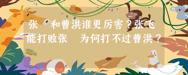 张郃和曹洪谁更厉害?张飞能打败张郃为何打不过曹洪? 张郃和曹洪谁更厉害?张飞能打败张郃为何打不过曹洪?
