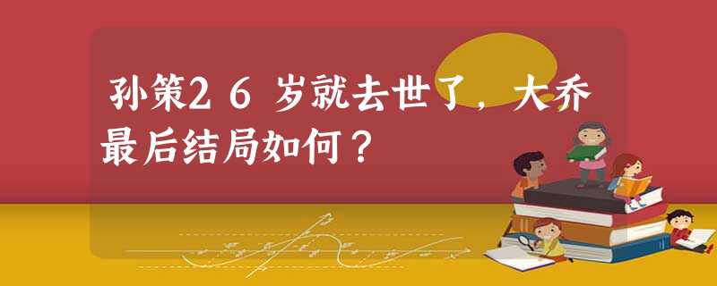 孙策26岁就去世了,大乔最后结局如何? 孙策26岁就去世了,大乔最后结局如何?
