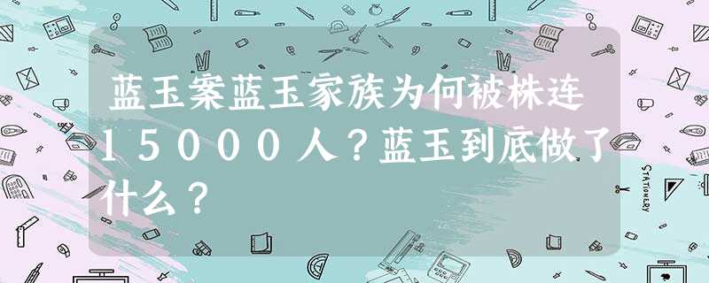 蓝玉案蓝玉家族为何被株连15000人?蓝玉到底做了什么? 蓝玉案蓝玉家族为何被株连15000人?蓝玉到底做了什么?