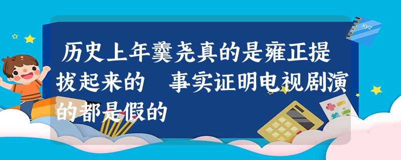历史上年羹尧真的是雍正提拔起来的 事实证明电视剧演的都是假的 历史上年羹尧真的是雍正提拔起来的 事实证明电视剧演的都是假的
