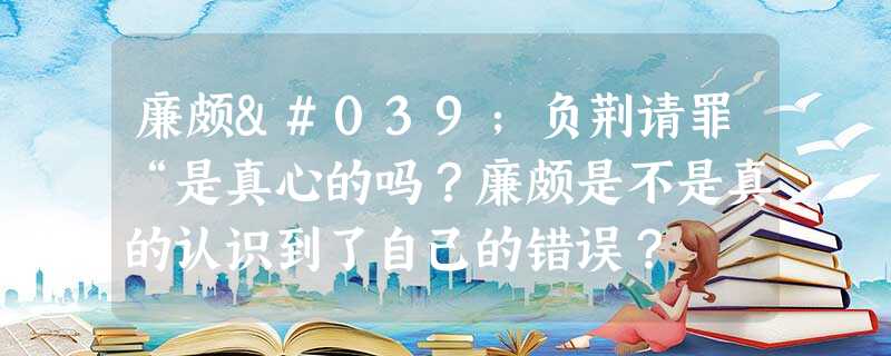 廉颇'负荆请罪“是真心的吗?廉颇是不是真的认识到了自己的错误? 廉颇'负荆请罪“是真心的吗?廉颇是不是真的认识到了自己的错误?