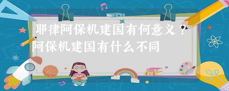 耶律阿保机建国有何意义?阿保机建国有什么不同 耶律阿保机建国有何意义?阿保机建国有什么不同
