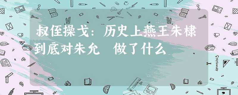 叔侄操戈:历史上燕王朱棣到底对朱允炆做了什么 叔侄操戈:历史上燕王朱棣到底对朱允炆做了什么