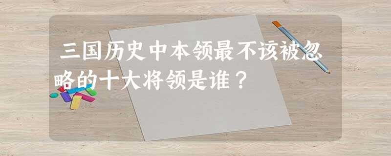 三国历史中本领最不该被忽略的十大将领是谁? 三国历史中本领最不该被忽略的十大将领是谁?