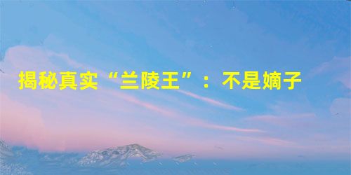 揭秘真实“兰陵王”:不是嫡子 是否俊美待考证 揭秘真实“兰陵王”:不是嫡子 是否俊美待考证