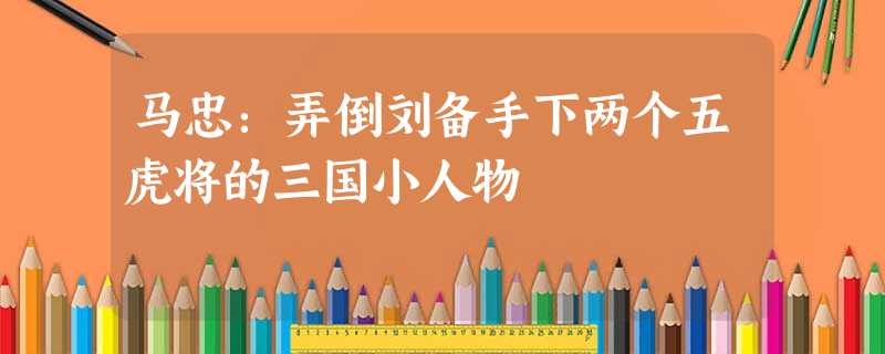 马忠:弄倒刘备手下两个五虎将的三国小人物 马忠:弄倒刘备手下两个五虎将的三国小人物