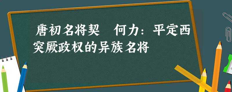 唐初名将契苾何力:平定西突厥政权的异族名将 唐初名将契苾何力:平定西突厥政权的异族名将