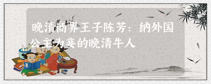 晚清商界王子陈芳:纳外国公主为妾的晚清牛人 晚清商界王子陈芳:纳外国公主为妾的晚清牛人