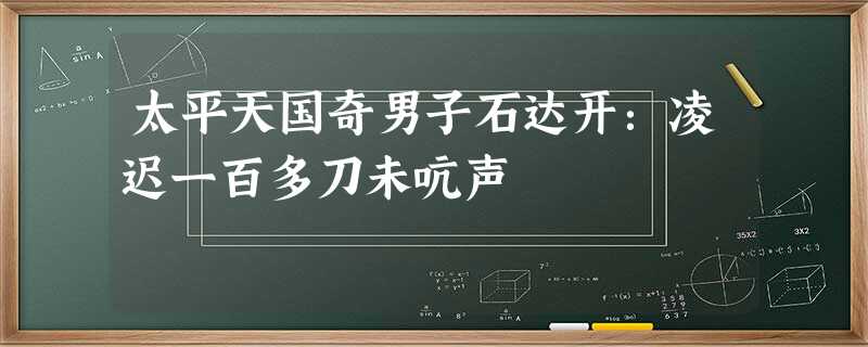 太平天国奇男子石达开:凌迟一百多刀未吭声 太平天国奇男子石达开:凌迟一百多刀未吭声