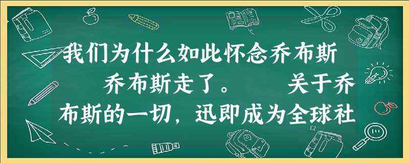 我们为什么如此怀念乔布斯 乔布斯走了。 关于乔布斯的一切,迅即成为全球社交网 我们为什么如此怀念乔布斯 乔布斯走了。 关于乔布斯的一切,迅即成为全球社交网