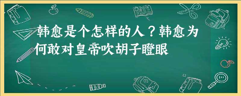 韩愈是个怎样的人?韩愈为何敢对皇帝吹胡子瞪眼 韩愈是个怎样的人?韩愈为何敢对皇帝吹胡子瞪眼