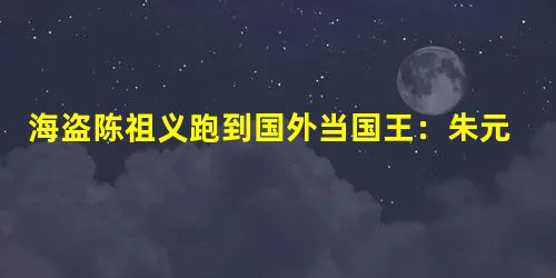 海盗陈祖义跑到国外当国王:朱元璋悬赏50万捉拿 海盗陈祖义跑到国外当国王:朱元璋悬赏50万捉拿