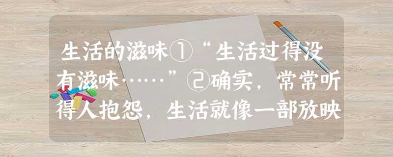 生活的滋味①“生活过得没有滋味……”②确实,常常听得人抱怨,生活就像一部放映了千百回、老得泛黄的电影。乏味、单调、重复,成天就是上班、下班、买菜、做饭、睡觉、看 生活的滋味①“生活过得没有滋味……”②确实,常常听得人抱怨,生活就像一部放映了千百回、老得泛黄的电影。乏味、单调、重复,成天就是上班、下班、买菜、做饭、睡觉、看