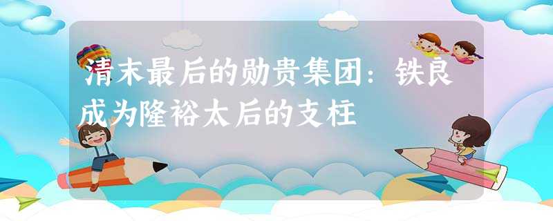 清末最后的勋贵集团:铁良成为隆裕太后的支柱 清末最后的勋贵集团:铁良成为隆裕太后的支柱