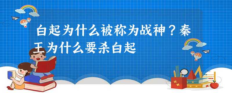 白起为什么被称为战神?秦王为什么要杀白起 白起为什么被称为战神?秦王为什么要杀白起