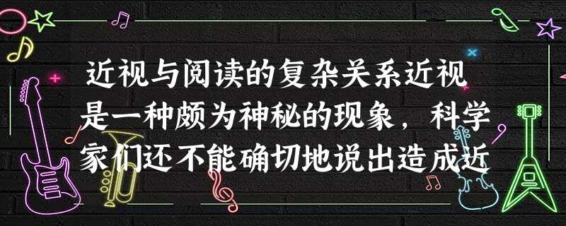 近视与阅读的复杂关系近视是一种颇为神秘的现象,科学家们还不能确切地说出造成近视的原因。有关的遗传学研究表明,在近视比较严重的家庭 近视与阅读的复杂关系近视是一种颇为神秘的现象,科学家们还不能确切地说出造成近视的原因。有关的遗传学研究表明,在近视比较严重的家庭