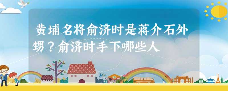 黄埔名将俞济时是蒋介石外甥?俞济时手下哪些人 黄埔名将俞济时是蒋介石外甥?俞济时手下哪些人