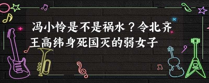 冯小怜是不是祸水?令北齐王高纬身死国灭的弱女子 冯小怜是不是祸水?令北齐王高纬身死国灭的弱女子