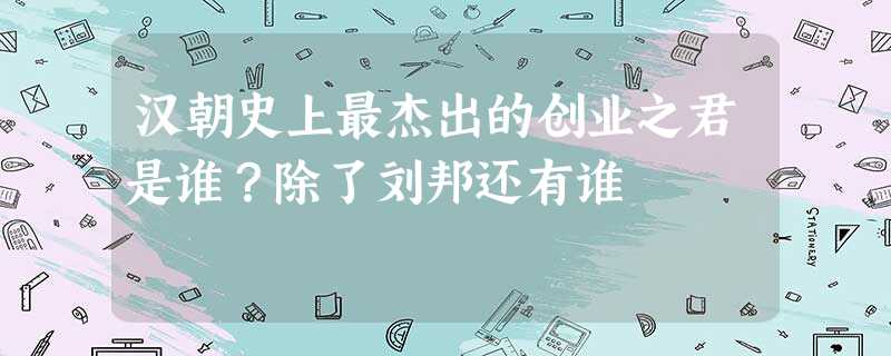 汉朝史上最杰出的创业之君是谁?除了刘邦还有谁 汉朝史上最杰出的创业之君是谁?除了刘邦还有谁
