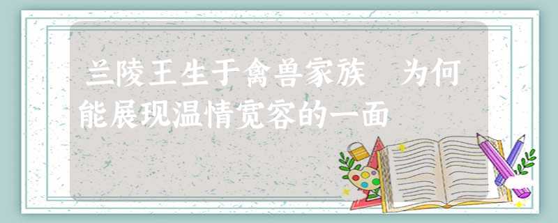 兰陵王生于禽兽家族 为何能展现温情宽容的一面 兰陵王生于禽兽家族 为何能展现温情宽容的一面