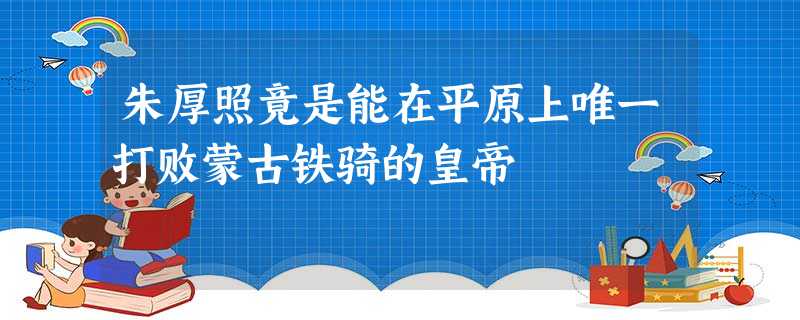 朱厚照竟是能在平原上唯一打败蒙古铁骑的皇帝 朱厚照竟是能在平原上唯一打败蒙古铁骑的皇帝