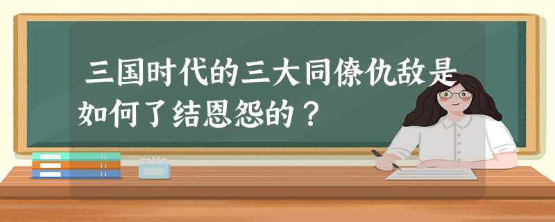 三国时代的三大同僚仇敌是如何了结恩怨的? 三国时代的三大同僚仇敌是如何了结恩怨的?