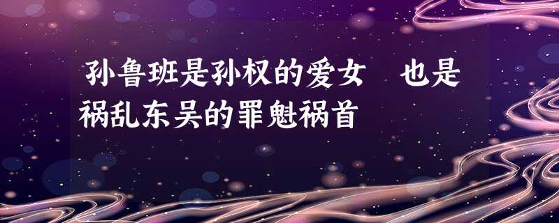 孙鲁班是孙权的爱女 也是祸乱东吴的罪魁祸首 孙鲁班是孙权的爱女 也是祸乱东吴的罪魁祸首