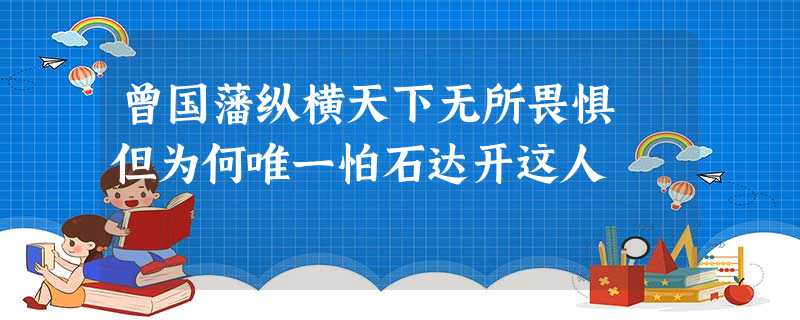曾国藩纵横天下无所畏惧 但为何唯一怕石达开这人 曾国藩纵横天下无所畏惧 但为何唯一怕石达开这人