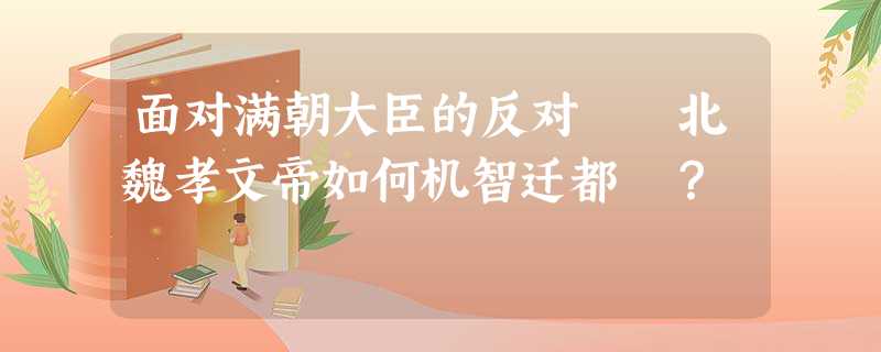 面对满朝大臣的反对 北魏孝文帝如何机智迁都 ? 面对满朝大臣的反对 北魏孝文帝如何机智迁都 ?