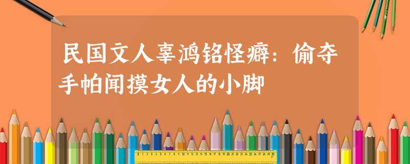 民国文人辜鸿铭怪癖:偷夺手帕闻摸女人的小脚 民国文人辜鸿铭怪癖:偷夺手帕闻摸女人的小脚
