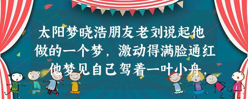 太阳梦晓浩朋友老刘说起他做的一个梦,激动得满脸通红。他梦见自己驾着一叶小舟,划行在太阳里。那境界好动人啊。太阳大得无边无沿,透明的浆液,把世 太阳梦晓浩朋友老刘说起他做的一个梦,激动得满脸通红。他梦见自己驾着一叶小舟,划行在太阳里。那境界好动人啊。太阳大得无边无沿,透明的浆液,把世
