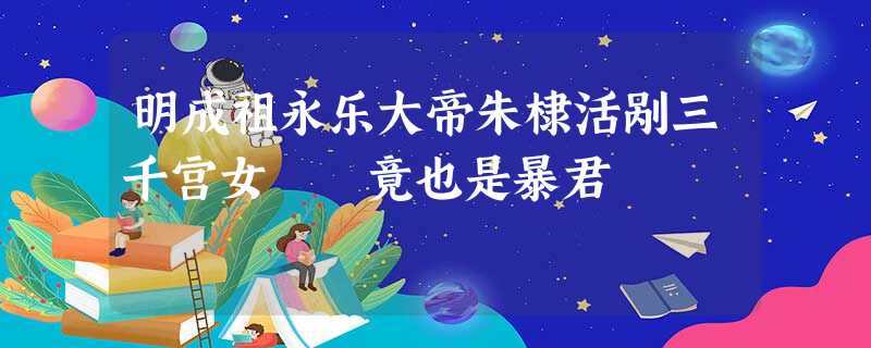 明成祖永乐大帝朱棣活剐三千宫女 竟也是暴君 明成祖永乐大帝朱棣活剐三千宫女 竟也是暴君