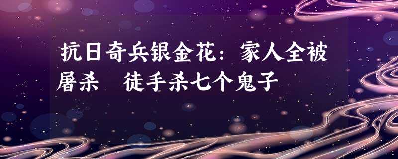 抗日奇兵银金花:家人全被屠杀 徒手杀七个鬼子 抗日奇兵银金花:家人全被屠杀 徒手杀七个鬼子