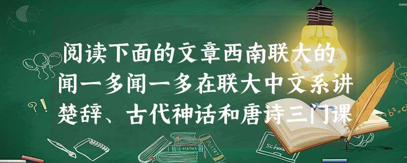 阅读下面的文章西南联大的闻一多闻一多在联大中文系讲楚辞、古代神话和唐诗三门课,立论新颖,考证严密,深受学生欢迎。他的古代神话课,图文并茂,用整张的毛边纸画出伏羲 阅读下面的文章西南联大的闻一多闻一多在联大中文系讲楚辞、古代神话和唐诗三门课,立论新颖,考证严密,深受学生欢迎。他的古代神话课,图文并茂,用整张的毛边纸画出伏羲