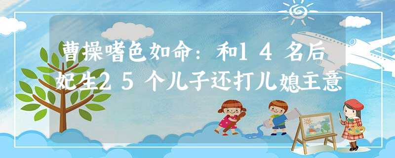 曹操嗜色如命:和14名后妃生25个儿子还打儿媳主意 曹操嗜色如命:和14名后妃生25个儿子还打儿媳主意