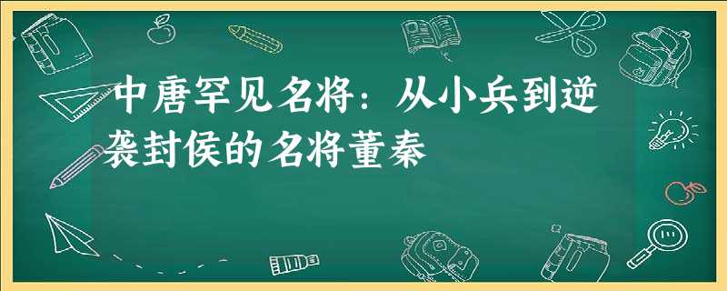 中唐罕见名将:从小兵到逆袭封侯的名将董秦 中唐罕见名将:从小兵到逆袭封侯的名将董秦