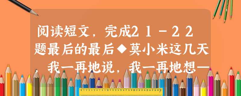 阅读短文,完成21-22题最后的最后◆莫小米这几天,我一再地说,我一再地想——为什么,为什么直到现在,我才读到了这篇文章?现在是什么意思?现在是,我的父母已先后 阅读短文,完成21-22题最后的最后◆莫小米这几天,我一再地说,我一再地想——为什么,为什么直到现在,我才读到了这篇文章?现在是什么意思?现在是,我的父母已先后