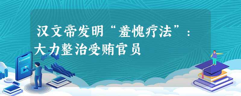 汉文帝发明“羞愧疗法”:大力整治受贿官员 汉文帝发明“羞愧疗法”:大力整治受贿官员