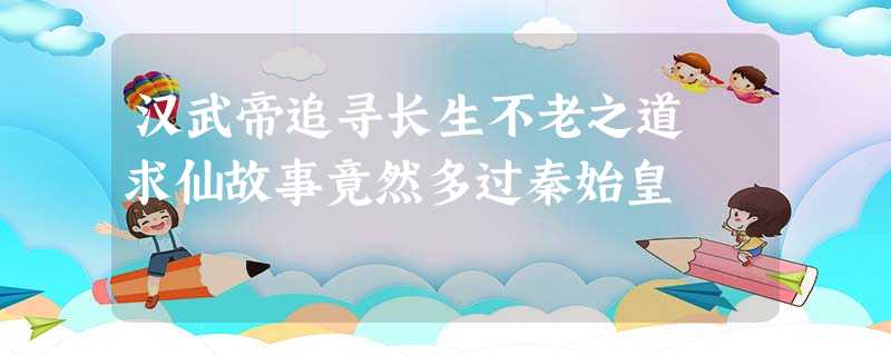汉武帝追寻长生不老之道 求仙故事竟然多过秦始皇 汉武帝追寻长生不老之道 求仙故事竟然多过秦始皇