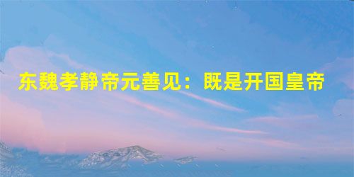 东魏孝静帝元善见:既是开国皇帝又是亡国之君 东魏孝静帝元善见:既是开国皇帝又是亡国之君