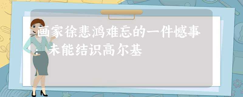画家徐悲鸿难忘的一件憾事:未能结识高尔基 画家徐悲鸿难忘的一件憾事:未能结识高尔基