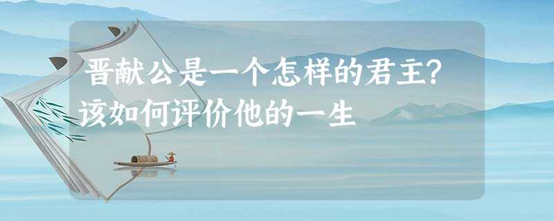 晋献公是一个怎样的君主?该如何评价他的一生 晋献公是一个怎样的君主?该如何评价他的一生
