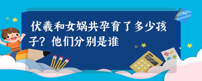 伏羲和女娲共孕育了多少孩子?他们分别是谁 伏羲和女娲共孕育了多少孩子?他们分别是谁