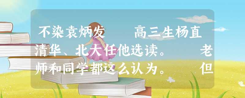不染袁炳发 高三生杨直清华、北大任他选读。 老师和同学都这么认为。 但杨直家的邻居们不见得这 不染袁炳发 高三生杨直清华、北大任他选读。 老师和同学都这么认为。 但杨直家的邻居们不见得这