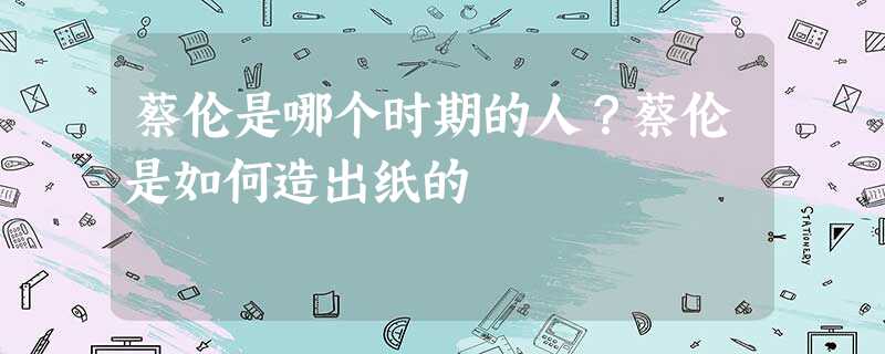 蔡伦是哪个时期的人?蔡伦是如何造出纸的 蔡伦是哪个时期的人?蔡伦是如何造出纸的