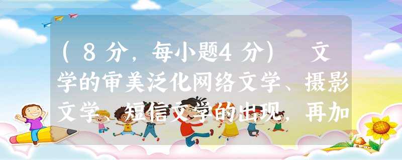 (8分,每小题4分) 文学的审美泛化网络文学、摄影文学、短信文学的出现,再加上此前的电影文学、电视散文等,这些都明白无误地告诉我们:文 (8分,每小题4分) 文学的审美泛化网络文学、摄影文学、短信文学的出现,再加上此前的电影文学、电视散文等,这些都明白无误地告诉我们:文