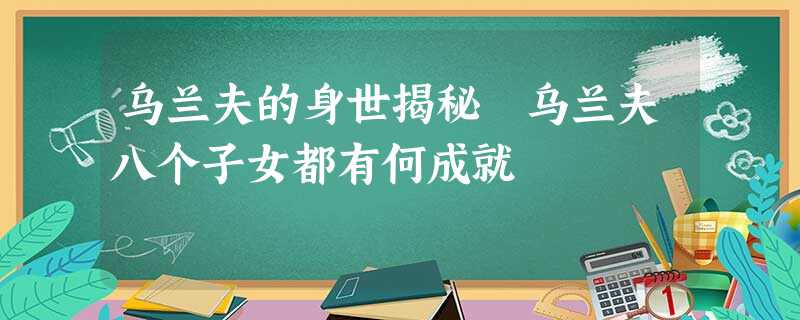 乌兰夫的身世揭秘 乌兰夫八个子女都有何成就 乌兰夫的身世揭秘 乌兰夫八个子女都有何成就