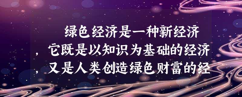绿色经济是一种新经济,它既是以知识为基础的经济,又是人类创造绿色财富的经济。从政治经济学的角度来看,绿色经济包括绿 绿色经济是一种新经济,它既是以知识为基础的经济,又是人类创造绿色财富的经济。从政治经济学的角度来看,绿色经济包括绿