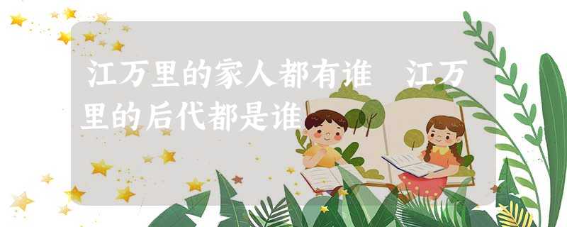 江万里的家人都有谁 江万里的后代都是谁 江万里的家人都有谁 江万里的后代都是谁
